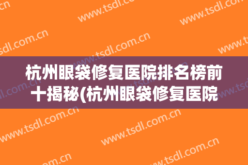 杭州眼袋修复医院排名榜前十揭秘(杭州眼袋修复医院排名榜前十揭秘图)