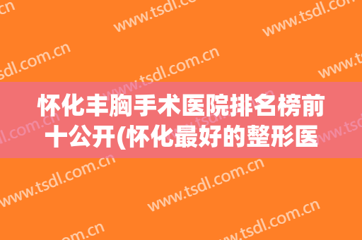 怀化丰胸手术医院排名榜前十公开(怀化最好的整形医院)