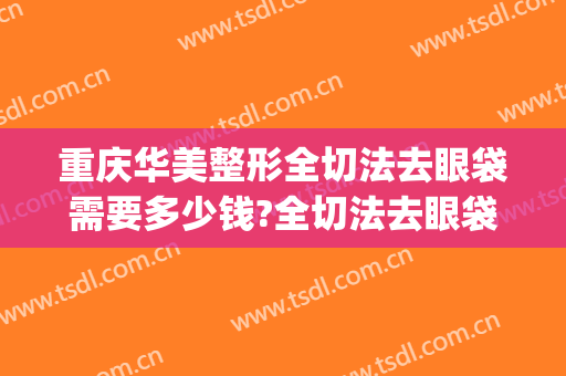 重庆华美整形全切法去眼袋需要多少钱?全切法去眼袋医生推荐(华美割眼袋要多少钱)