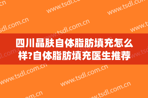 四川晶肤自体脂肪填充怎么样?自体脂肪填充医生推荐(成都脂肪填充比较好的医生)