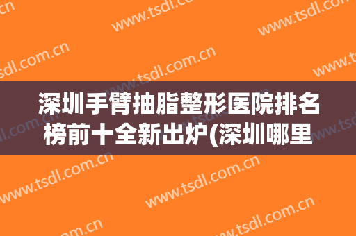 深圳手臂抽脂整形医院排名榜前十全新出炉(深圳哪里抽脂医院好)