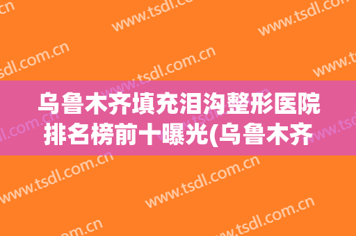 乌鲁木齐填充泪沟整形医院排名榜前十曝光(乌鲁木齐整形医院哪里好)