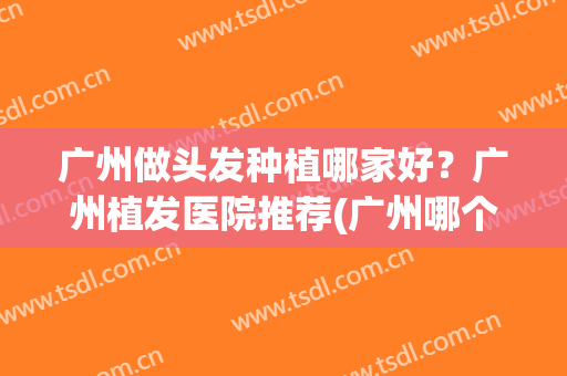 广州做头发种植哪家好？广州植发医院推荐(广州哪个植发医院比较好)