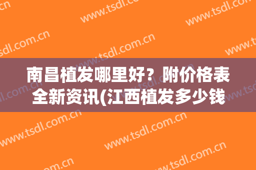 南昌植发哪里好？附价格表全新资讯(江西植发多少钱)