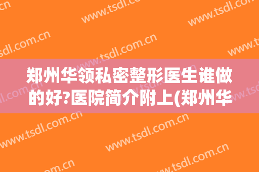 郑州华领私密整形医生谁做的好?医院简介附上(郑州华领整形医院电话号码)