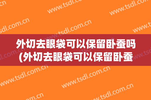 外切去眼袋可以保留卧蚕吗(外切去眼袋可以保留卧蚕吗多久)