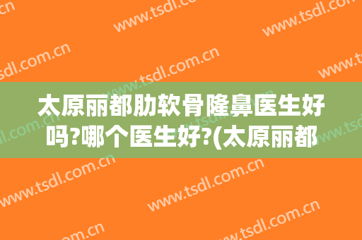太原丽都肋软骨隆鼻医生好吗?哪个医生好?(太原丽都整形医院是正规医院吗)