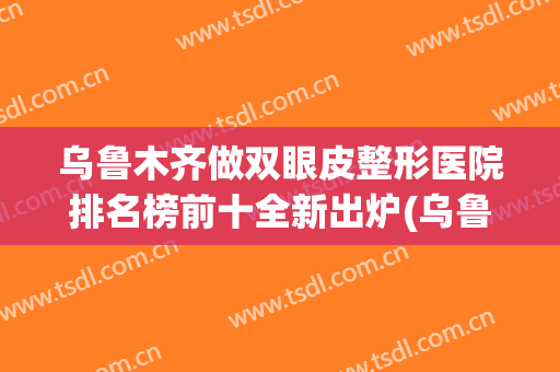 乌鲁木齐做双眼皮整形医院排名榜前十全新出炉(乌鲁木齐哪个医院做双眼皮好)