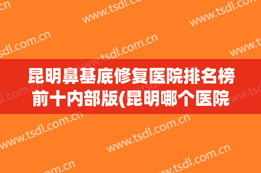 昆明鼻基底修复医院排名榜前十内部版(昆明哪个医院整鼻子最好)