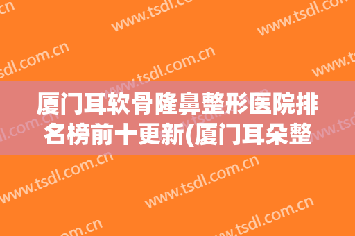厦门耳软骨隆鼻整形医院排名榜前十更新(厦门耳朵整形医院)