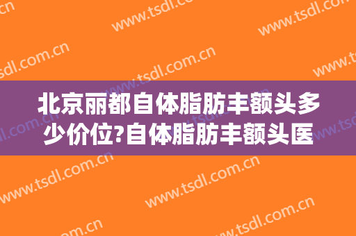 北京丽都自体脂肪丰额头多少价位?自体脂肪丰额头医生哪个好(丰额头自体脂肪价钱)
