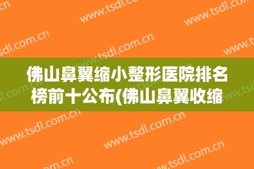 佛山鼻翼缩小整形医院排名榜前十公布(佛山鼻翼收缩)