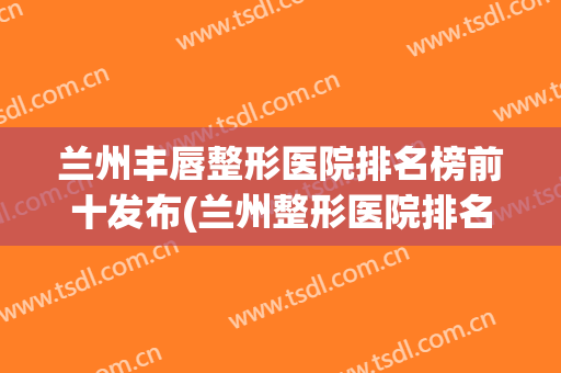 兰州丰唇整形医院排名榜前十发布(兰州整形医院排名前三)