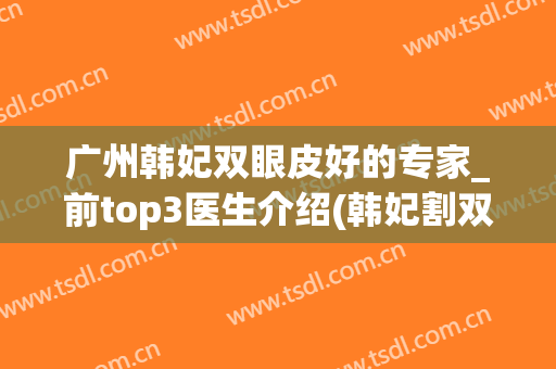 广州韩妃双眼皮好的专家_前top3医生介绍(韩妃割双眼皮)