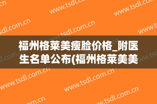 福州格莱美瘦脸价格_附医生名单公布(福州格莱美美容医院医生)