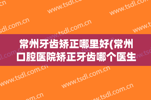常州牙齿矫正哪里好(常州口腔医院矫正牙齿哪个医生好)