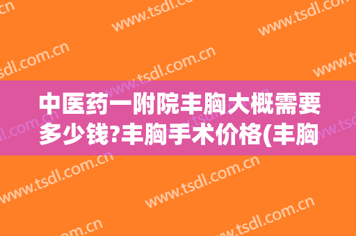 中医药一附院丰胸大概需要多少钱?丰胸手术价格(丰胸注射大概多少钱)