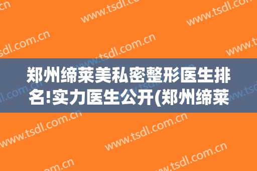 郑州缔莱美私密整形医生排名!实力医生公开(郑州缔莱美是正规医院吗)