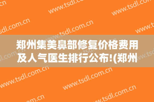 郑州集美鼻部修复价格费用及人气医生排行公布!(郑州集美做鼻子怎么样)