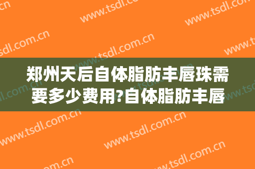 郑州天后自体脂肪丰唇珠需要多少费用?自体脂肪丰唇珠哪个医生好(自体脂肪丰唇大概多少钱)
