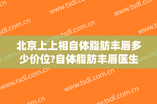 北京上上相自体脂肪丰唇多少价位?自体脂肪丰唇医生名单(自体脂肪丰下巴价格)