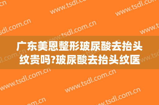 广东美恩整形玻尿酸去抬头纹贵吗?玻尿酸去抬头纹医生哪个好(玻尿酸去抬头纹要多少钱)