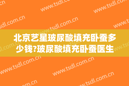 北京艺星玻尿酸填充卧蚕多少钱?玻尿酸填充卧蚕医生哪个好(玻尿酸可以填充卧蚕吗)