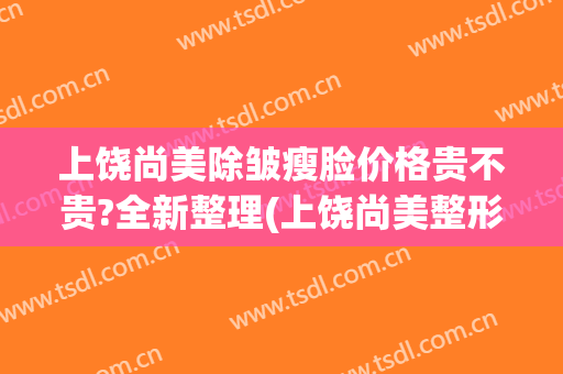 上饶尚美除皱瘦脸价格贵不贵?全新整理(上饶尚美整形价格)