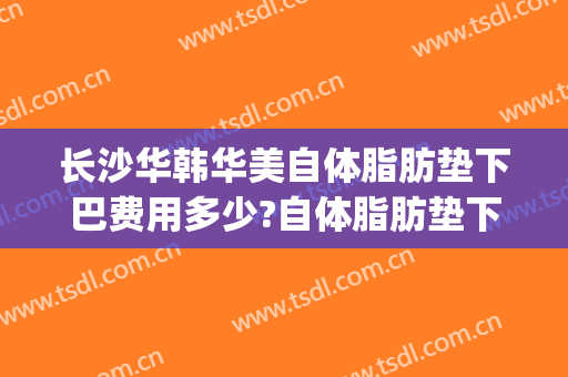 长沙华韩华美自体脂肪垫下巴费用多少?自体脂肪垫下巴医生有谁(长沙面部脂肪填充)