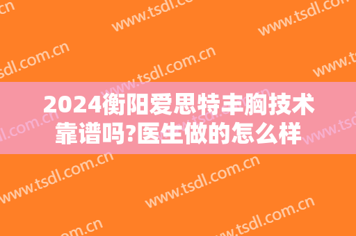 2024衡阳爱思特丰胸技术靠谱吗?医生做的怎么样