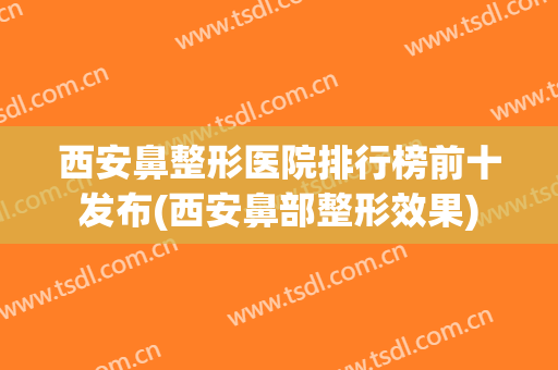 西安鼻整形医院排行榜前十发布(西安鼻部整形效果)