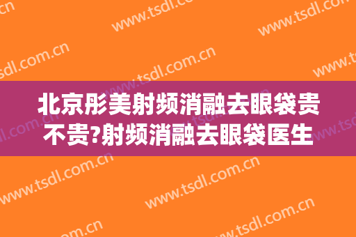 北京彤美射频消融去眼袋贵不贵?射频消融去眼袋医生推荐(射频消融祛眼袋)