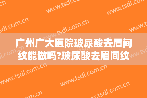 广州广大医院玻尿酸去眉间纹能做吗?玻尿酸去眉间纹专家有谁(广州公立医院纹眉)