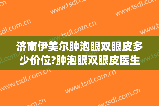 济南伊美尔肿泡眼双眼皮多少价位?肿泡眼双眼皮医生名单(伊美尔埋线双眼皮多少钱)
