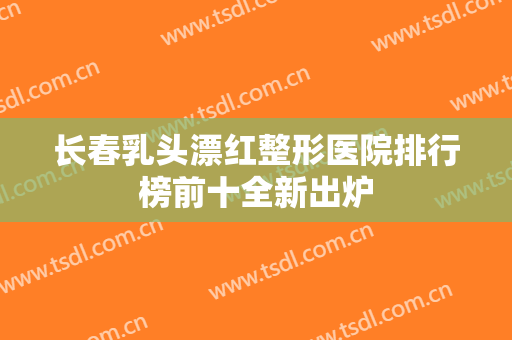 长春乳头漂红整形医院排行榜前十全新出炉