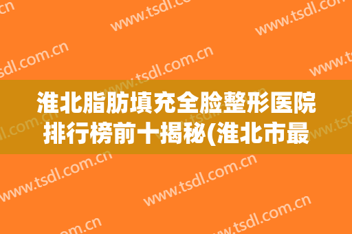 淮北脂肪填充全脸整形医院排行榜前十揭秘(淮北市最有名的整形医院)