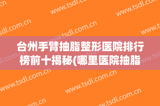 台州手臂抽脂整形医院排行榜前十揭秘(哪里医院抽脂整形好)