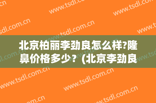 北京柏丽李劲良怎么样?隆鼻价格多少？(北京李劲良做鼻子价格)