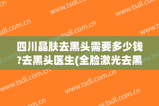 四川晶肤去黑头需要多少钱?去黑头医生(全脸激光去黑头多少钱)