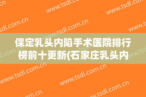 保定乳头内陷手术医院排行榜前十更新(石家庄乳头内陷手术哪家好)