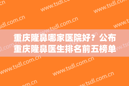 重庆隆鼻哪家医院好？公布重庆隆鼻医生排名前五榜单(重庆隆鼻哪家医院比较好)