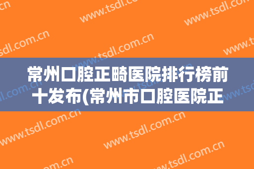 常州口腔正畸医院排行榜前十发布(常州市口腔医院正畸科哪个医生比较好)