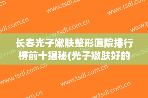 长春光子嫩肤整形医院排行榜前十揭秘(光子嫩肤好的整形医院)