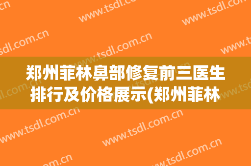 郑州菲林鼻部修复前三医生排行及价格展示(郑州菲林整形医院正规吗)