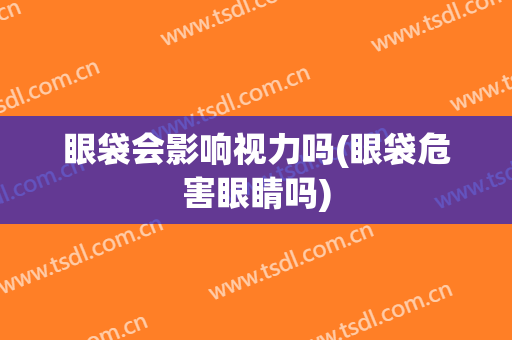眼袋会影响视力吗(眼袋危害眼睛吗)