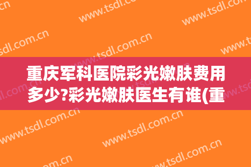 重庆军科医院彩光嫩肤费用多少?彩光嫩肤医生有谁(重庆三甲医院做光子嫩肤价格)