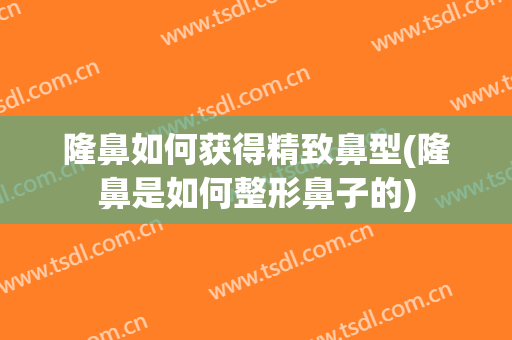 隆鼻如何获得精致鼻型(隆鼻是如何整形鼻子的)