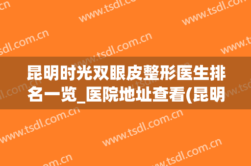 昆明时光双眼皮整形医生排名一览_医院地址查看(昆明哪家双眼皮)