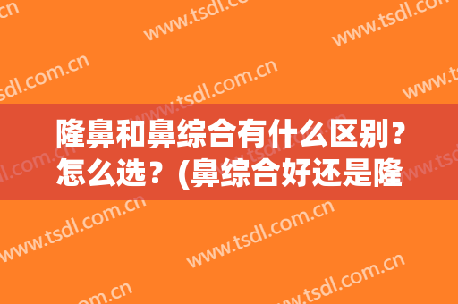 隆鼻和鼻综合有什么区别？怎么选？(鼻综合好还是隆鼻好)