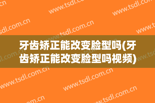 牙齿矫正能改变脸型吗(牙齿矫正能改变脸型吗视频)